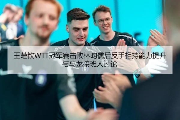 王楚钦WTT冠军赛击败林昀儒后反手相持能力提升与马龙接班人讨论