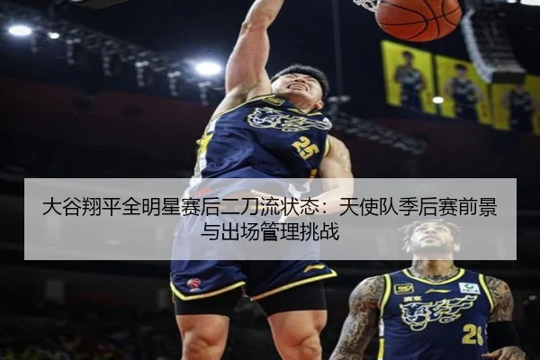 大谷翔平全明星赛后二刀流状态：天使队季后赛前景与出场管理挑战